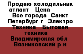 Продаю холодильник атлант › Цена ­ 5 500 - Все города, Санкт-Петербург г. Электро-Техника » Бытовая техника   . Владимирская обл.,Вязниковский р-н